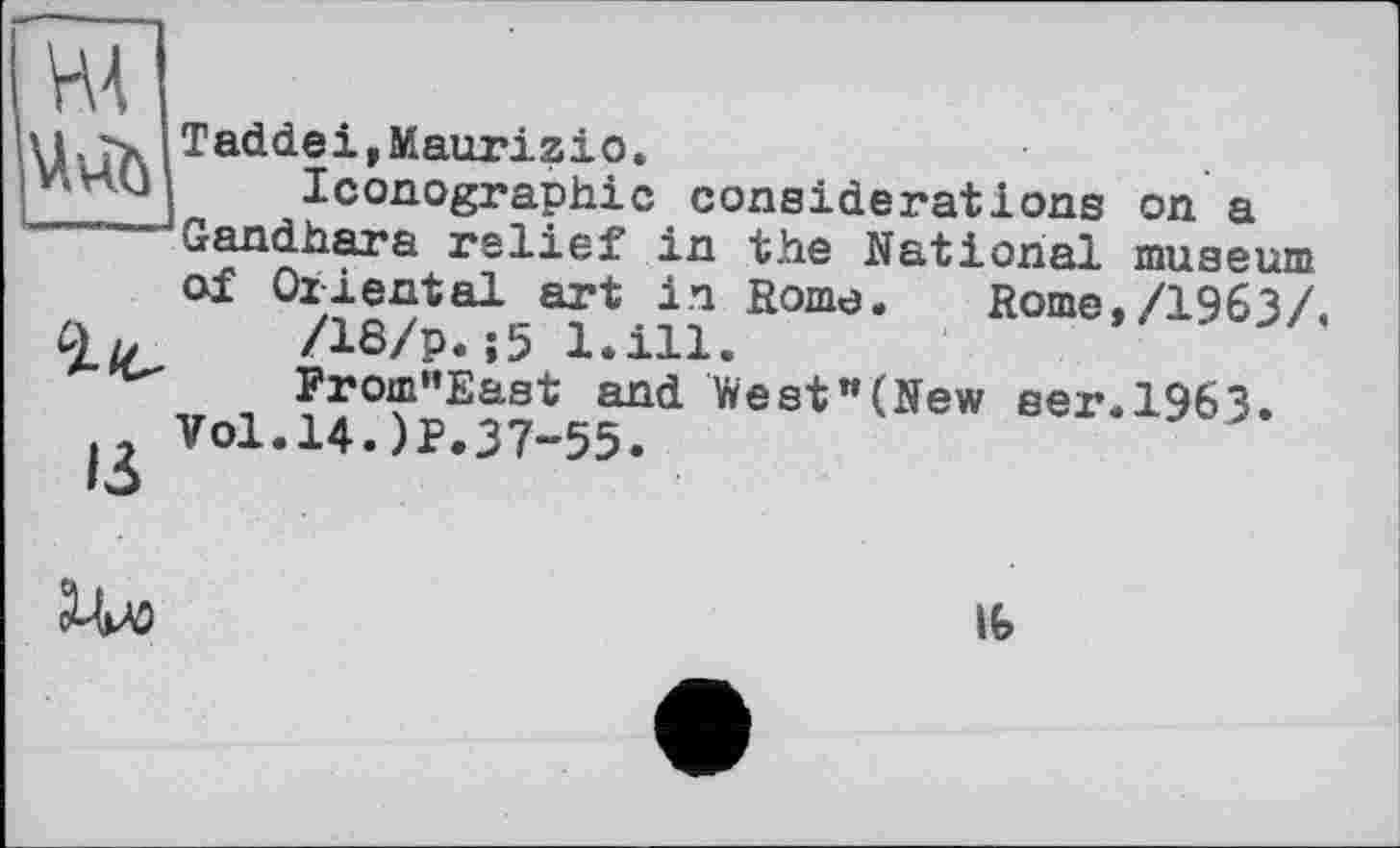 ﻿НА
і/с
ß
Taddei,Maurizio.
Iconographie considerations Gandhara relief in the National of Oriental art in Rome. Rome /18/p.;5 l.ill.
From”East and West"(New ser Vol.14.)P.37-55.

on a museum /1963/
1963.
lb